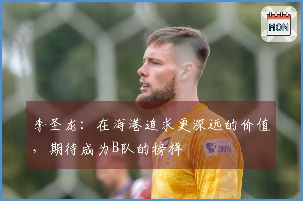 李圣龙：在海港追求更深远的价值，期待成为B队的榜样
