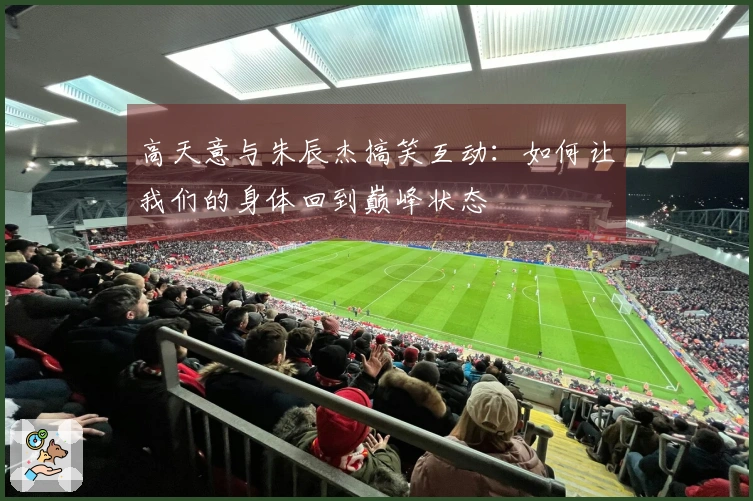 高天意与朱辰杰搞笑互动：如何让我们的身体回到巅峰状态