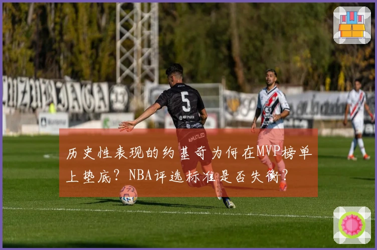 历史性表现的约基奇为何在MVP榜单上垫底？NBA评选标准是否失衡？