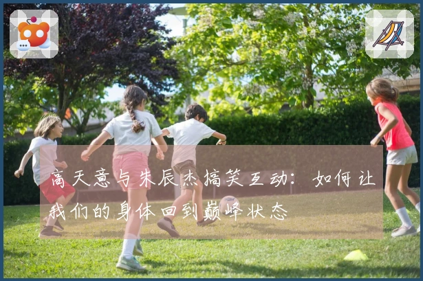 高天意与朱辰杰搞笑互动：如何让我们的身体回到巅峰状态