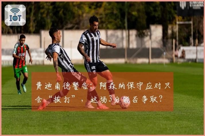 费迪南德警告:阿森纳保守应对只会“挨打”,这场3分能否争取?