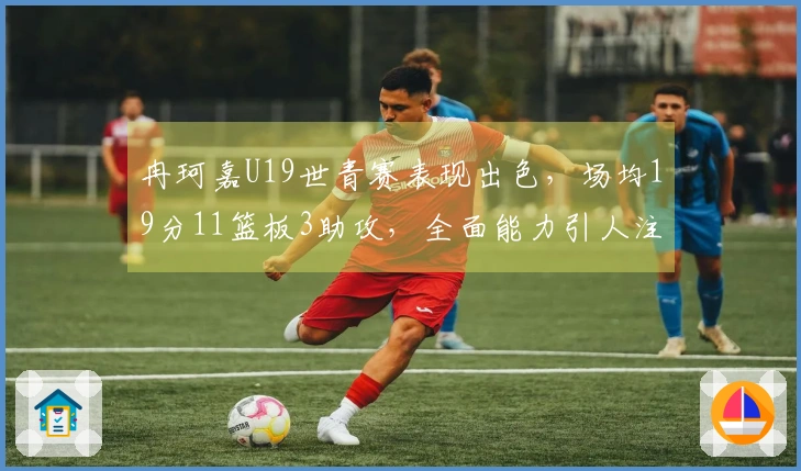 冉珂嘉U19世青赛表现出色，场均19分11篮板3助攻，全面能力引人注目