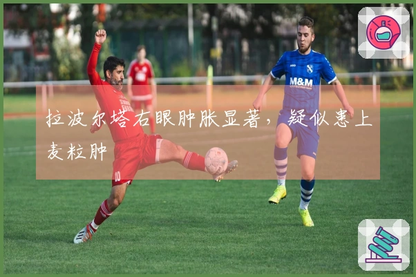 拉波尔塔右眼肿胀显著，疑似患上麦粒肿