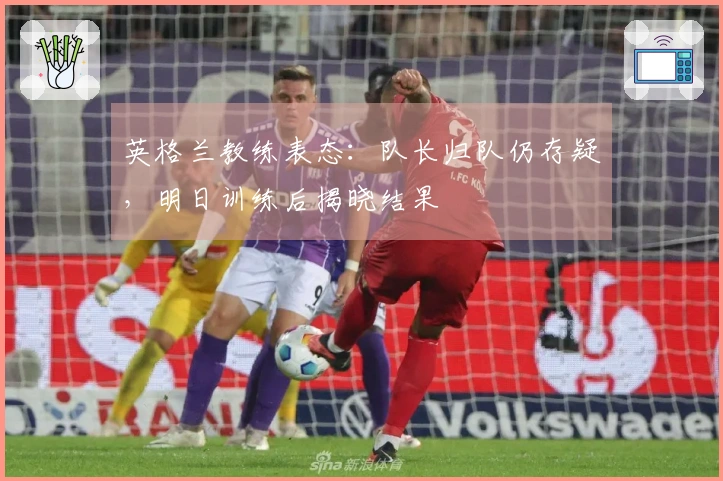 英格兰教练表态：队长归队仍存疑，明日训练后揭晓结果