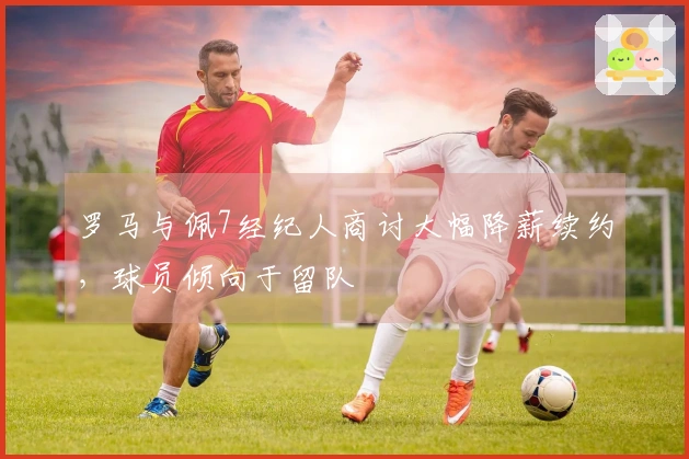 罗马与佩7经纪人商讨大幅降薪续约，球员倾向于留队