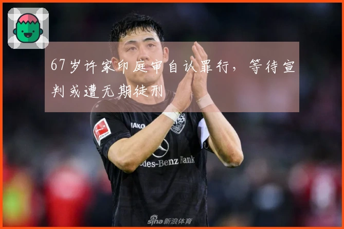 67岁许家印庭审自认罪行，等待宣判或遭无期徒刑