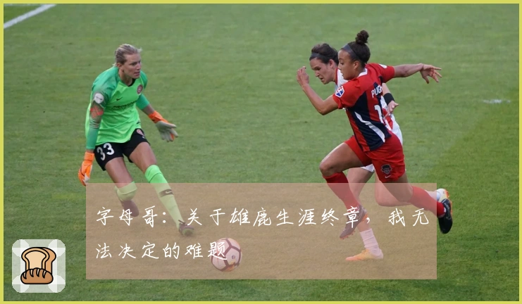 字母哥：关于雄鹿生涯终章，我无法决定的难题