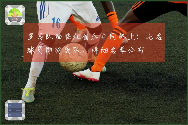罗马队面临租借和合同终止：七名球员即将离队，详细名单公布