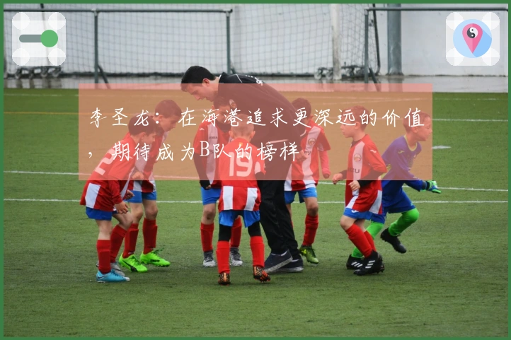 李圣龙：在海港追求更深远的价值，期待成为B队的榜样