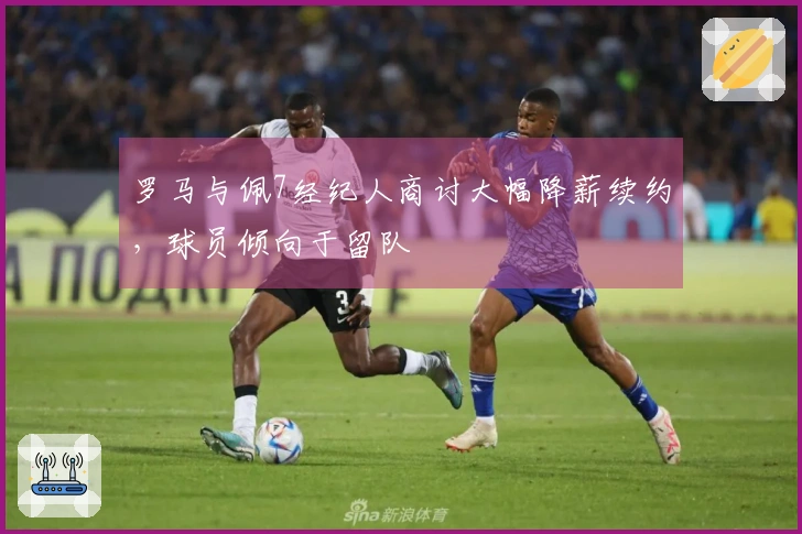 罗马与佩7经纪人商讨大幅降薪续约，球员倾向于留队