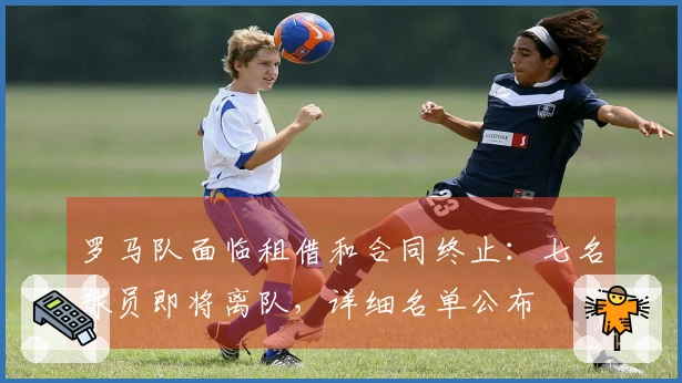 罗马队面临租借和合同终止：七名球员即将离队，详细名单公布