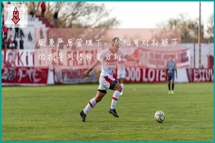 蒯曼严厉管理下，邱贻可对孙颖莎的指导风格转变分析