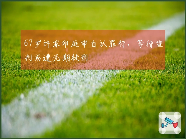 67岁许家印庭审自认罪行，等待宣判或遭无期徒刑